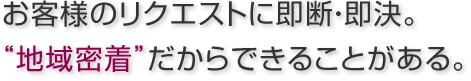 お客様のリクエストに即断・即決。“地域密着”だからできることがある。