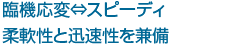 臨機応変 スピーディ 柔軟性と迅速性を兼備